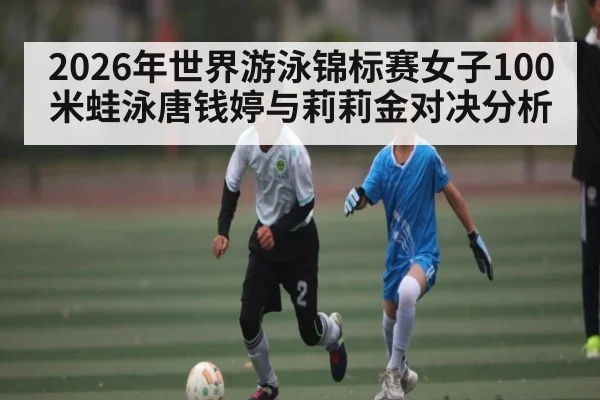 2026年世界游泳锦标赛女子100米蛙泳唐钱婷与莉莉金对决分析